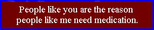 People like you are the reason people like me need medication. 